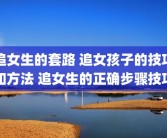 追女生的套路 追女孩子的技巧和方法 追女生的正确步骤技巧