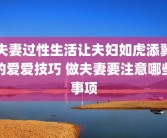 夫妻过性生活让夫妇如虎添翼的爱爱技巧 做夫妻要注意哪些事项