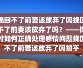 挽回不了前妻该放弃了吗挽回不了前妻该放弃了吗？——探讨如何正确处理感情问题挽回不了前妻该放弃了吗知乎