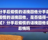 分手后煽情的话挽回他分手后煽情的话挽回他，是否值得一试？分手后煽情的话挽回他会后悔吗