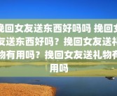 挽回女友送东西好吗吗 挽回女友送东西好吗？挽回女友送礼物有用吗？挽回女友送礼物有用吗