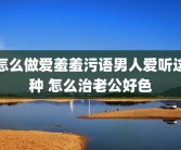 怎么做爱羞羞污语男人爱听这种 怎么治老公好色