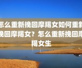怎么重新挽回摩羯女如何重新挽回摩羯女？怎么重新挽回摩羯女生