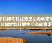 怎么样才能让男生回心转意怎么样才能让男生回心转意呢