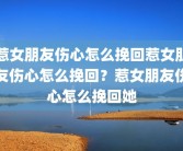 惹女朋友伤心怎么挽回惹女朋友伤心怎么挽回？惹女朋友伤心怎么挽回她