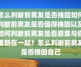 怎么判断前男友是否挽回如何判断前男友是否值得挽回以及如何判断前男友是否愿意与你重新在一起？怎么判断前男友是否挽回自己