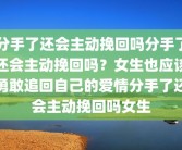 分手了还会主动挽回吗分手了还会主动挽回吗？女生也应该勇敢追回自己的爱情分手了还会主动挽回吗女生