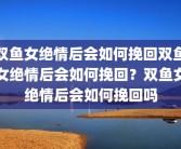 双鱼女绝情后会如何挽回双鱼女绝情后会如何挽回？双鱼女绝情后会如何挽回吗