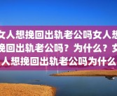 女人想挽回出轨老公吗女人想挽回出轨老公吗？为什么？女人想挽回出轨老公吗为什么