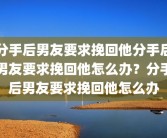 分手后男友要求挽回他分手后男友要求挽回他怎么办？分手后男友要求挽回他怎么办