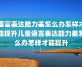 语言表达能力差怎么办怎样才能提升儿童语言表达能力差怎么办怎样才能提升