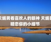 天蝎男看喜欢人的眼神 天蝎男暗恋你的小细节 