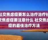 社交焦虑症要怎么治疗治疗社交焦虑症要注意什么 社交焦虑症的最佳治疗方法