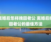 离婚后怎样挽回老公 离婚后挽回老公的最佳方法