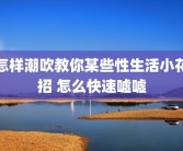 怎样潮吹教你某些性生活小花招 怎么快速嘘嘘