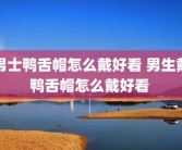 男士鸭舌帽怎么戴好看 男生戴鸭舌帽怎么戴好看 