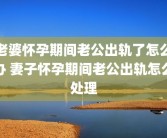 老婆怀孕期间老公出轨了怎么办 妻子怀孕期间老公出轨怎么处理