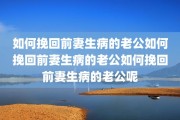 如何挽回前妻生病的老公如何挽回前妻生病的老公如何挽回前妻生病的老公呢