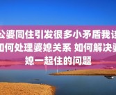 公婆同住引发很多小矛盾我该如何处理婆媳关系 如何解决婆媳一起住的问题