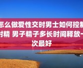 怎么做爱性交时男士如何控制射精 男子精子多长时间释放一次最好