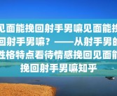 见面能挽回射手男嘛见面能挽回射手男嘛？——从射手男的性格特点看待情感挽回见面能挽回射手男嘛知乎