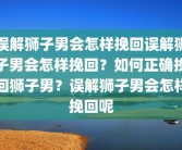 误解狮子男会怎样挽回误解狮子男会怎样挽回？如何正确挽回狮子男？误解狮子男会怎样挽回呢