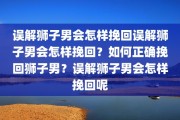 误解狮子男会怎样挽回误解狮子男会怎样挽回？如何正确挽回狮子男？误解狮子男会怎样挽回呢
