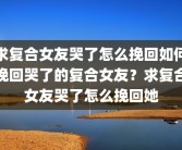 求复合女友哭了怎么挽回如何挽回哭了的复合女友？求复合女友哭了怎么挽回她
