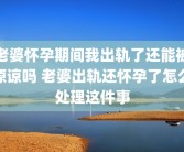 老婆怀孕期间我出轨了还能被原谅吗 老婆出轨还怀孕了怎么处理这件事
