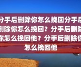 分手后删除你怎么挽回分手后删除你怎么挽回？分手后删除你怎么挽回他？分手后删除你怎么挽回他