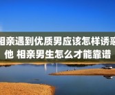 相亲遇到优质男应该怎样诱惑他 相亲男生怎么才能靠谱