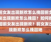 前女友出现新欢怎么挽回前女友出现新欢怎么挽回？如何挽回前女友出现新欢？前女友出现新欢怎么挽回她