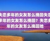 失恋多年的女友怎么挽回失恋多年的女友怎么挽回？失恋多年的女友怎么挽回她