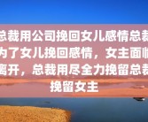 总裁用公司挽回女儿感情总裁为了女儿挽回感情，女主面临离开，总裁用尽全力挽留总裁挽留女主