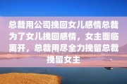 总裁用公司挽回女儿感情总裁为了女儿挽回感情，女主面临离开，总裁用尽全力挽留总裁挽留女主