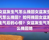 女盆友生气怎么挽回女盆友生气怎么挽回？如何挽回女盆友生气后的心情？女盆友生气怎么挽回她