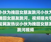 小伙为挽回女朋友跳河小伙为挽回女朋友跳河，视频曝光引发网友热议小伙为挽回女朋友跳河视频