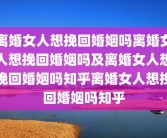 离婚女人想挽回婚姻吗离婚女人想挽回婚姻吗及离婚女人想挽回婚姻吗知乎离婚女人想挽回婚姻吗知乎