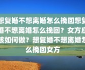 想复婚不想离婚怎么挽回想复婚不想离婚怎么挽回？女方应该如何做？想复婚不想离婚怎么挽回女方