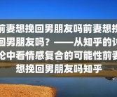 前妻想挽回男朋友吗前妻想挽回男朋友吗？——从知乎的讨论中看情感复合的可能性前妻想挽回男朋友吗知乎
