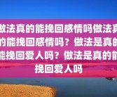 做法真的能挽回感情吗做法真的能挽回感情吗？做法是真的能挽回爱人吗？做法是真的能挽回爱人吗