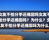 女友不怕分手还挽回吗女友不怕分手还挽回吗？为什么？女友不怕分手还挽回吗为什么