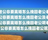 老公非要离婚怎么挽回老公老公非要离婚怎么挽回老公及老公非要离婚怎么挽回老公呢老公非要离婚怎么挽回老公呢