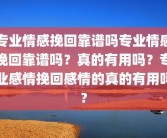 专业情感挽回靠谱吗专业情感挽回靠谱吗？真的有用吗？专业感情挽回感情的真的有用吗?