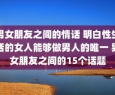 男女朋友之间的情话 明白性生活的女人能够做男人的唯一 男女朋友之间的15个话题