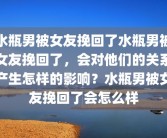 水瓶男被女友挽回了水瓶男被女友挽回了，会对他们的关系产生怎样的影响？水瓶男被女友挽回了会怎么样