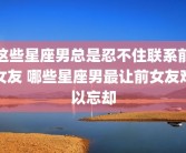 这些星座男总是忍不住联系前女友 哪些星座男最让前女友难以忘却