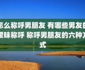 怎么称呼男朋友 有哪些男友的暧昧称呼 称呼男朋友的六种方式