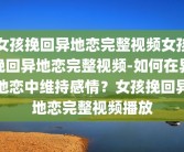 女孩挽回异地恋完整视频女孩挽回异地恋完整视频-如何在异地恋中维持感情？女孩挽回异地恋完整视频播放