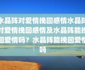 水晶阵对爱情挽回感情水晶阵对爱情挽回感情及水晶阵能挽回爱情吗？水晶阵能挽回爱情吗